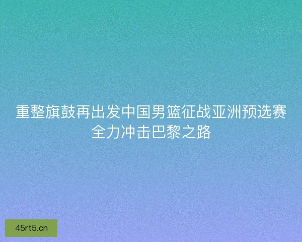 重整旗鼓再出发中国男篮征战亚洲预选赛全力冲击巴黎之路