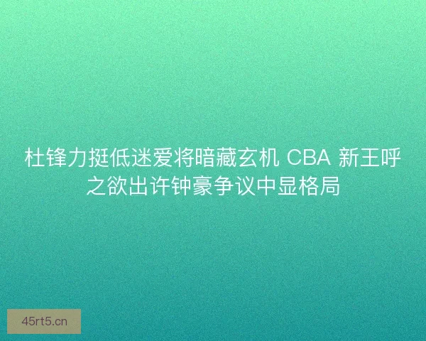 杜锋力挺低迷爱将暗藏玄机 CBA 新王呼之欲出许钟豪争议中显格局