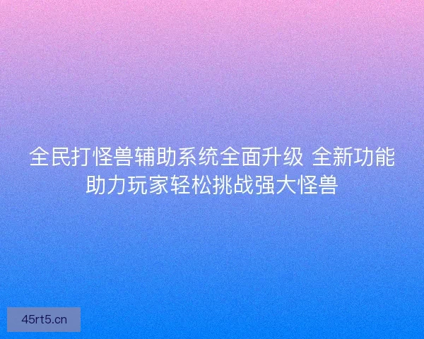 全民打怪兽辅助系统全面升级 全新功能助力玩家轻松挑战强大怪兽