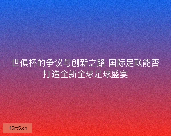 世俱杯的争议与创新之路 国际足联能否打造全新全球足球盛宴