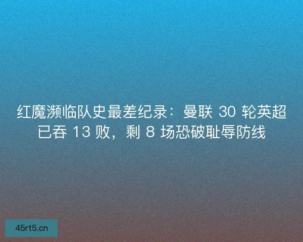红魔濒临队史最差纪录：曼联 30 轮英超已吞 13 败，剩 8 场恐破耻辱防线