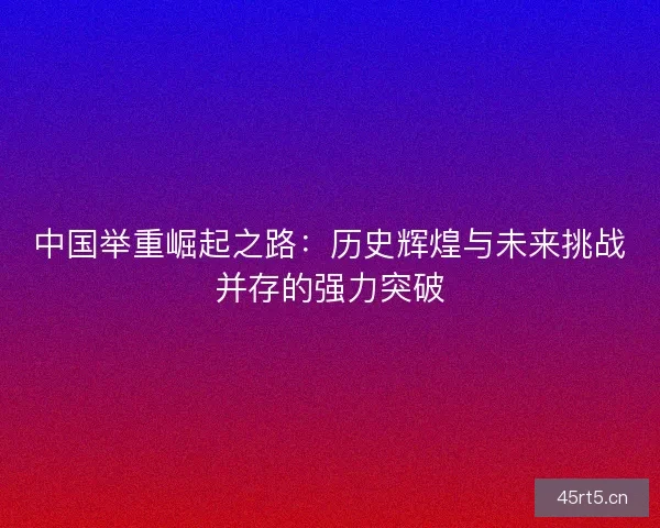 中国举重崛起之路：历史辉煌与未来挑战并存的强力突破