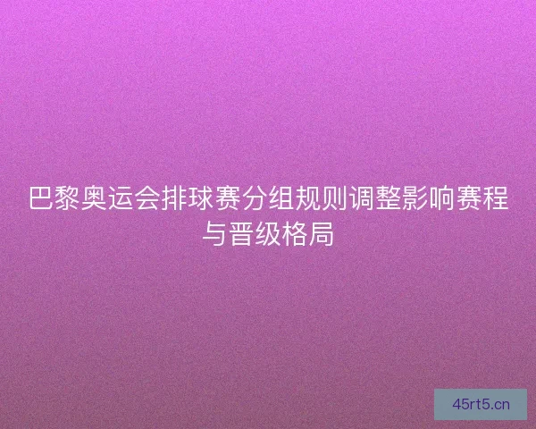 巴黎奥运会排球赛分组规则调整影响赛程与晋级格局