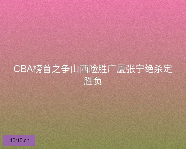 CBA榜首之争山西险胜广厦张宁绝杀定胜负