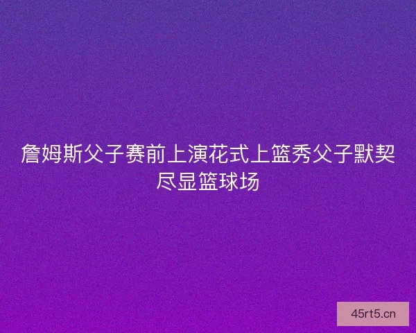 詹姆斯父子赛前上演花式上篮秀父子默契尽显篮球场