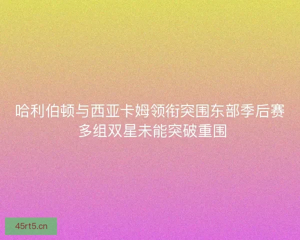哈利伯顿与西亚卡姆领衔突围东部季后赛 多组双星未能突破重围 哈利伯顿与西亚卡姆领衔突围东部季后赛 多组双星未能突破重围