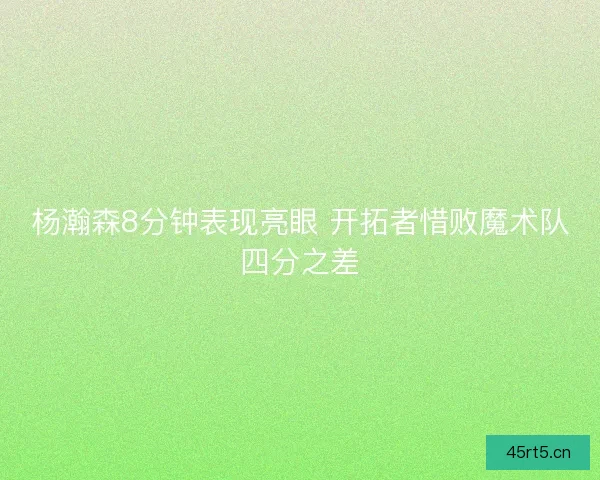 杨瀚森8分钟表现亮眼 开拓者惜败魔术队四分之差