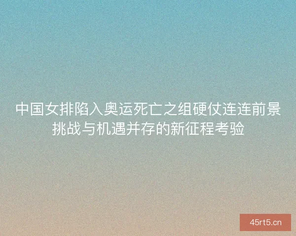 中国女排陷入奥运死亡之组硬仗连连前景挑战与机遇并存的新征程考验