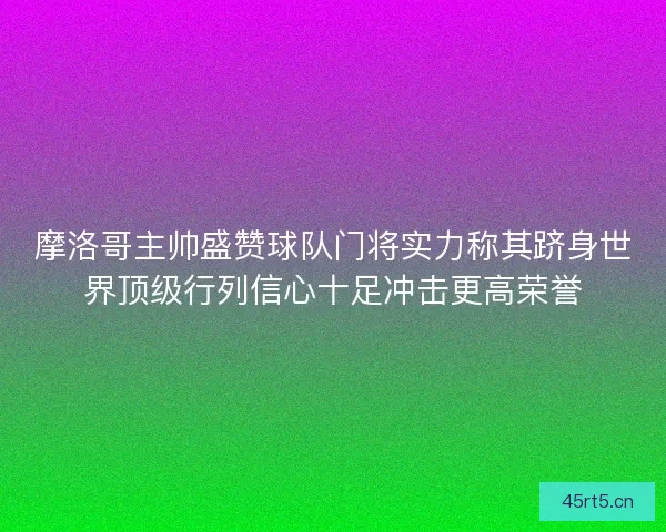 摩洛哥主帅盛赞球队门将实力称其跻身世界顶级行列信心十足冲击更高荣誉