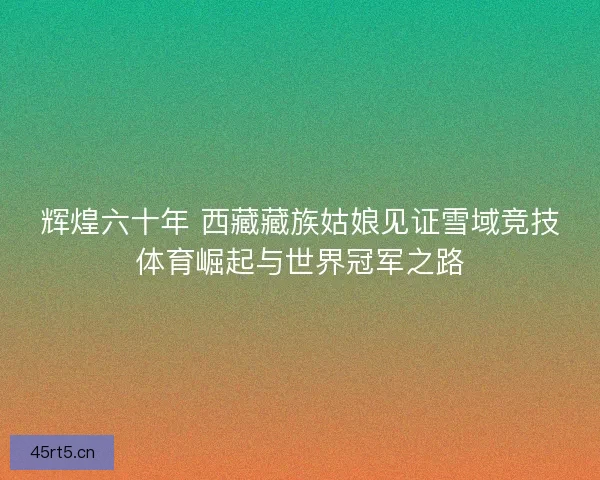 辉煌六十年 西藏藏族姑娘见证雪域竞技体育崛起与世界冠军之路