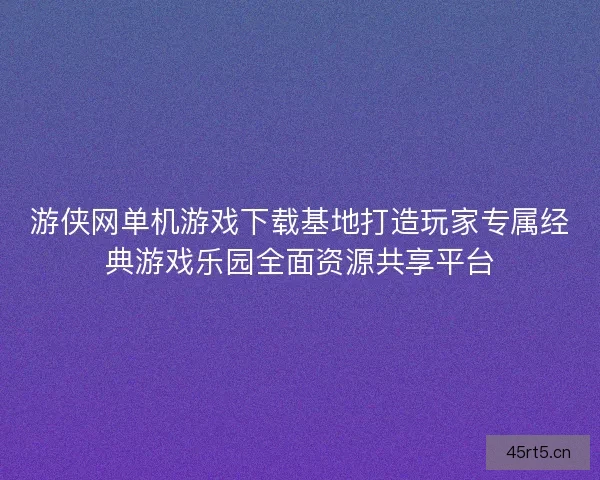 游侠网单机游戏下载基地打造玩家专属经典游戏乐园全面资源共享平台