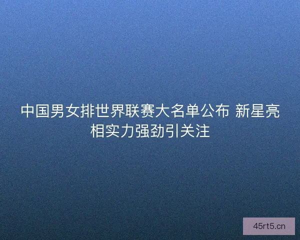 中国男女排世界联赛大名单公布 新星亮相实力强劲引关注 中国男女排世界联赛大名单公布 新星亮相实力强劲引关注